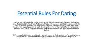 Essential Rules For Dating
Let's face it: Dating can be a little intimidating, and it has nothing to do with confidence.
Even if you are completely comfortable with yourself and are a good conversationalist, the
idea of putting your best self forward and being vulnerable with a stranger who may
become the love of your life is, well, daunting. If you're in the market for a relationship—
whether it's a casual fling or something long-term—consider this your guide to modern
dating.
We've compiled the six essential rules when it comes to finding what you're looking for, so
put your stress on the shelf and enjoy yourself when you're on the dating circuit.
 