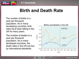 The number of births in a
year per thousand
population. As in many
developing countries, birth
rates have been falling in the
UK for many years.
The number of deaths in a
year per thousand
population. As in many
developed countries, the
death rates in the UK are low
by international standards
9.7 Essentials
1 / 5
Birth and Death Rate
Births and Deaths in the UK
 