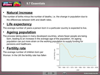 • Natural increase
The number of births minus the number of deaths, i.e. the change in population due to
the differences between birth and death rates.
• Life expectancy
The average number of years a person born in a particular country is expected to live.
• Ageing population
The process taking place in many developed countries, where fewer people are being
born, leading to an increase in the average age of the population. An ageing
population can put more strain on the working population to supply funding for
pensions and healthcare.
• Fertility rate
The average number of children born per
Woman. In the UK the fertility rate has fallen
9.7 Essentials
 