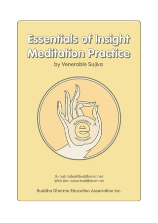 Essentials of Insight
Meditation Practice
         by Venerable Sujiva




                    e
                        DHANET
                      UD      '
                  B



                                    S




                    BO                   Y
                         O K LIB R A R




         E-mail: bdea@buddhanet.net
         Web site: www.buddhanet.net

 Buddha Dharma Education Association Inc.
 