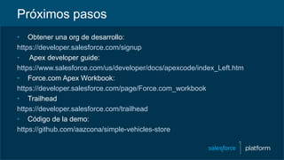 Próximos pasos
• Obtener una org de desarrollo:
https://developer.salesforce.com/signup
• Apex developer guide:
https://www.salesforce.com/us/developer/docs/apexcode/index_Left.htm
• Force.com Apex Workbook:
https://developer.salesforce.com/page/Force.com_workbook
• Trailhead
https://developer.salesforce.com/trailhead
• Código de la demo:
https://github.com/aazcona/simple-vehicles-store
 