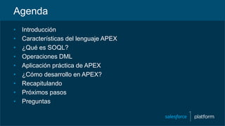 Agenda
• Introducción
• Características del lenguaje APEX
• ¿Qué es SOQL?
• Operaciones DML
• Aplicación práctica de APEX
• ¿Cómo desarrollo en APEX?
• Recapitulando
• Próximos pasos
• Preguntas
 