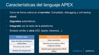 Características del lenguaje APEX
• Corre de forma nativa en el servidor. Compilado, debugging y unit testing
cloud
• Upgrades automáticos.
• Integrado con el resto de la plataforma
• Sintaxis similar a Java (OO, tipado, herencia…)
Similar a Java
Tipos de datos primitivos y
colecciones
Estructuras de control
Gestión de excepciones
Diferente de Java
Case insensitive
Soporte para acceso a datos
integrado (SOQL)
Soporte para operaciones CRUD
(DML)
 