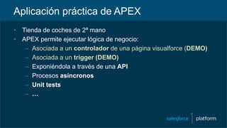 Aplicación práctica de APEX
• Tienda de coches de 2ª mano
• APEX permite ejecutar lógica de negocio:
– Asociada a un controlador de una página visualforce (DEMO)
– Asociada a un trigger (DEMO)
– Exponiéndola a través de una API
– Procesos asíncronos
– Unit tests
– …
 