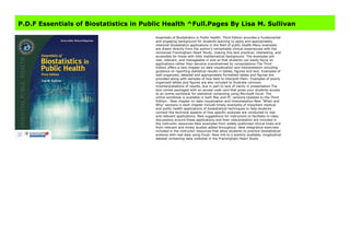 Get Here https://imoxsfregusso23.blogspot.com/?book=1284108198 #kindle #epub #mobi #book #free
P.D.F Essentials of Biostatistics in Public Health ^Full.Pages By Lisa M. Sullivan
Essentials of Biostatistics in Public Health, Third Edition provides a fundamental
and engaging background for students learning to apply and appropriately
interpret biostatistics applications in the field of public health.Many examples
are drawn directly from the author's remarkable clinical experiences with the
renowned Framingham Heart Study, making this text practical, interesting, and
accessible for those with little mathematical background. The examples are
real, relevant, and manageable in size so that students can easily focus on
applications rather than become overwhelmed by computations.The Third
Edition offers a new chapter on data visualization and interpretation including
guidance on reporting statistical results in tables, figures and text. Examples of
well-organized, detailed and appropriately formatted tables and figures are
provided along with samples of how best to interpret them. Examples of poorly
organized tables and figures are also included to illustrate common
misinterpretations of results, due in part to lack of clarity in presentation.The
text comes packaged with an access code card that gives your students access
to an online workbook for statistical computing using Microsoft Excel. The
online workbook is available in both Mac and PC versions.Updates to the Third
Edition: -New chapter on data visualization and interpretation-New "When and
Why" sections in each chapter include timely examples of important medical
and public health applications of biostatistical techniques to help students
connect the technical aspects of how specific analyses are conducted to real
and relevant applications. New suggestions for instructors to facilitate in-class
discussions around these applications and their interpretation are included in
the instructor resources-New examples from widely publicized clinical trials and
from relevant and timely studies added throughout.-New integrative exercises
included in the instructor resources that allow students to practice biostatistical
analysis with real data using Excel.-New link to a publicly available, longitudinal
dataset containing data collected in the Framingham Heart Study
 