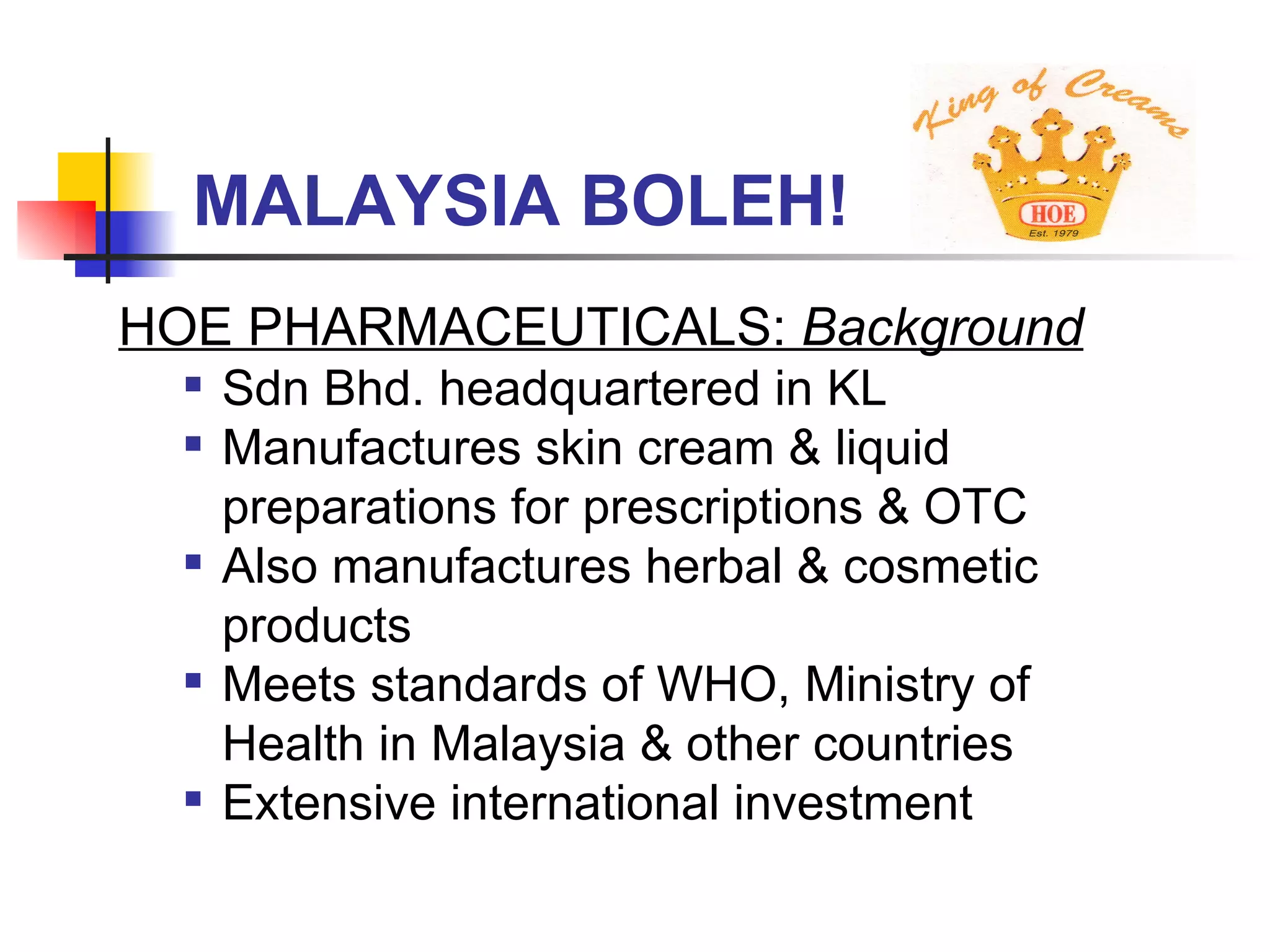 MALAYSIA BOLEH! HOE PHARMACEUTICALS:  Background   Sdn Bhd. headquartered in KL Manufactures skin cream & liquid preparations for prescriptions & OTC Also manufactures herbal & cosmetic products Meets standards of WHO, Ministry of Health in Malaysia & other countries Extensive international investment 