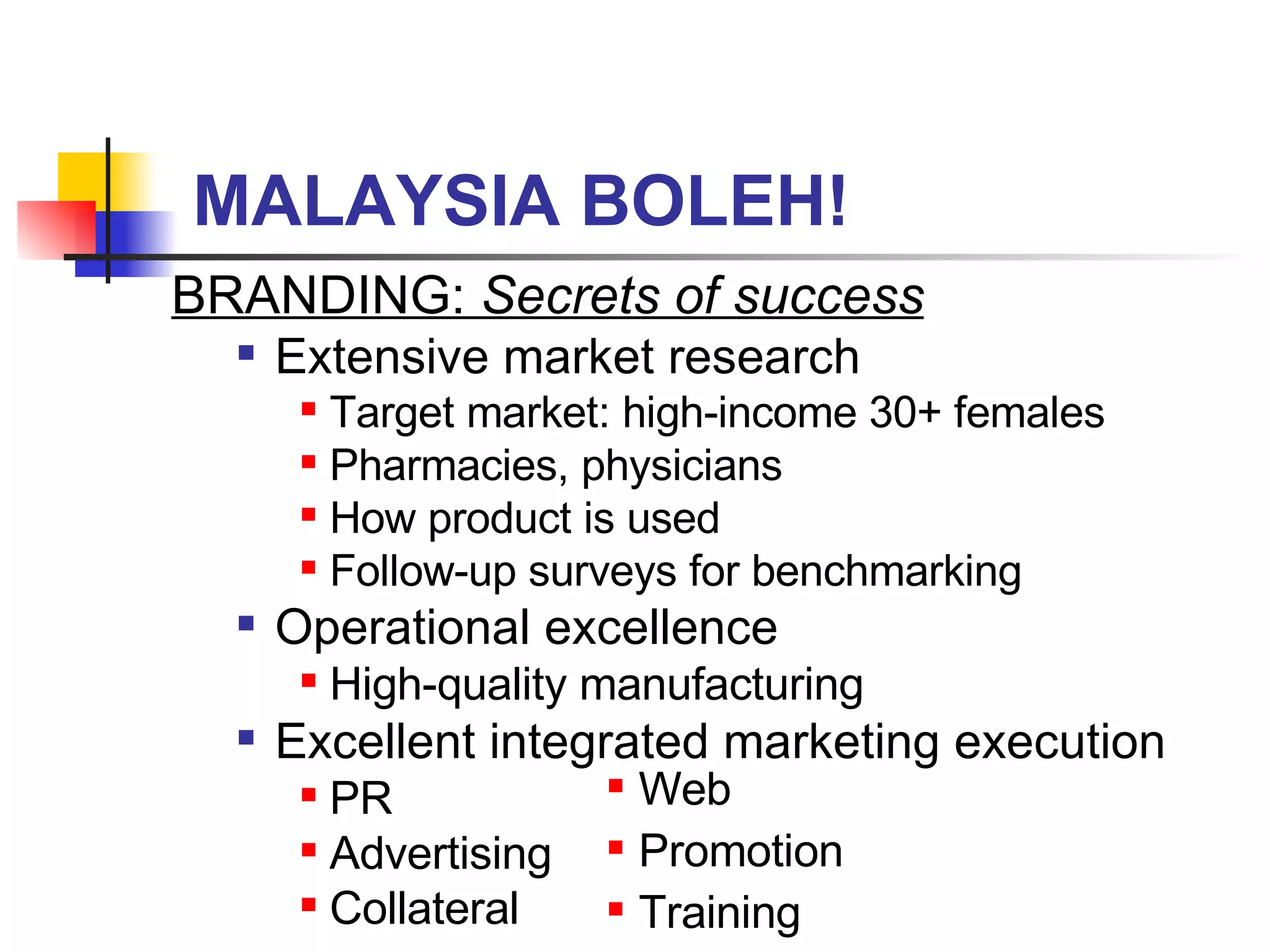MALAYSIA BOLEH! BRANDING:  Secrets of success Extensive market research Target market: high-income 30+ females Pharmacies, physicians How product is used Follow-up surveys for benchmarking Operational excellence High-quality manufacturing Excellent integrated marketing execution PR Advertising Collateral Web Promotion Training 