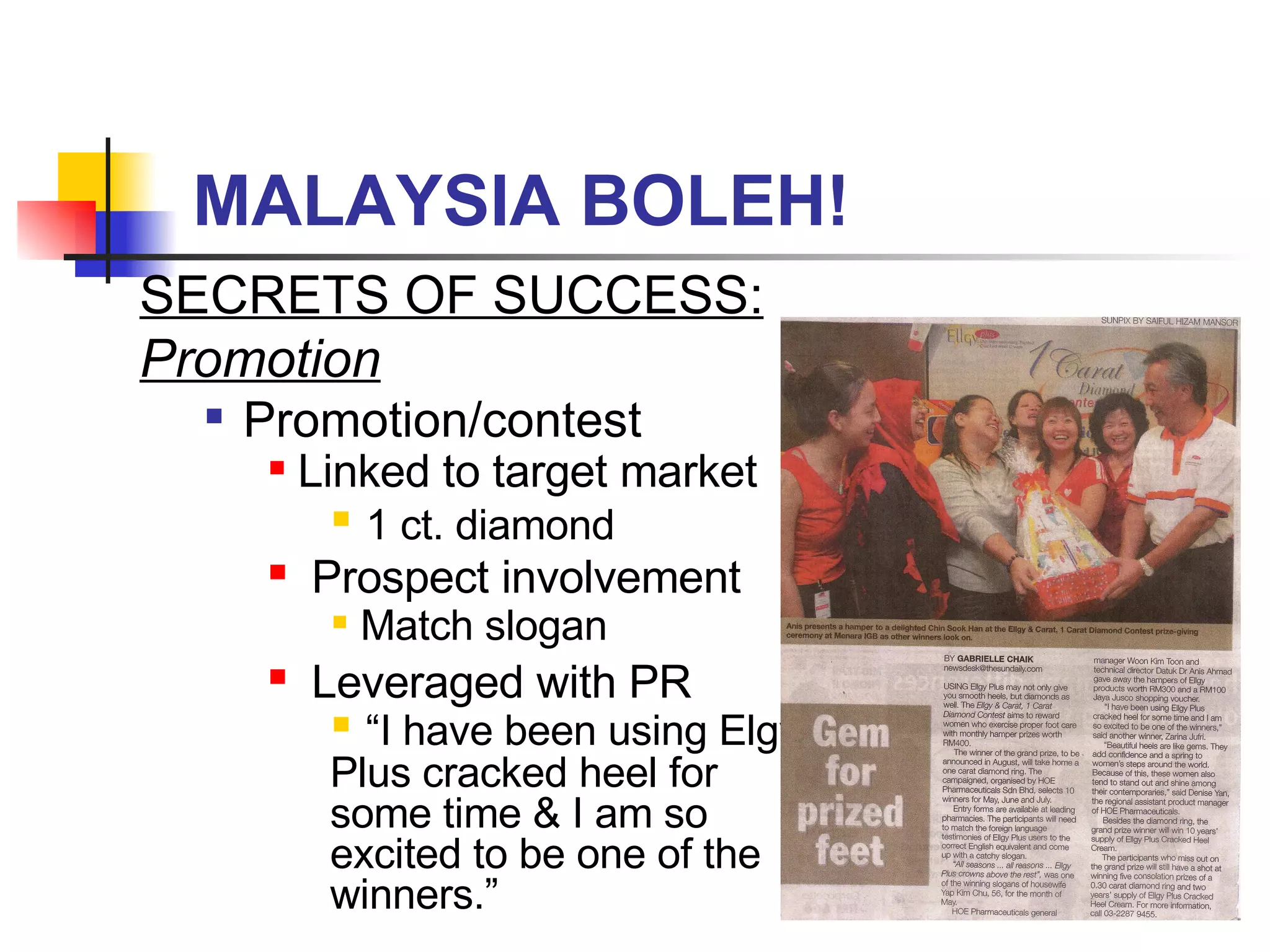 MALAYSIA BOLEH! SECRETS OF SUCCESS:  Promotion Promotion/contest Linked to target market 1 ct. diamond Prospect involvement Match slogan Leveraged with PR “ I have been using Elgy Plus cracked heel for some time & I am so excited to be one of the winners.” 