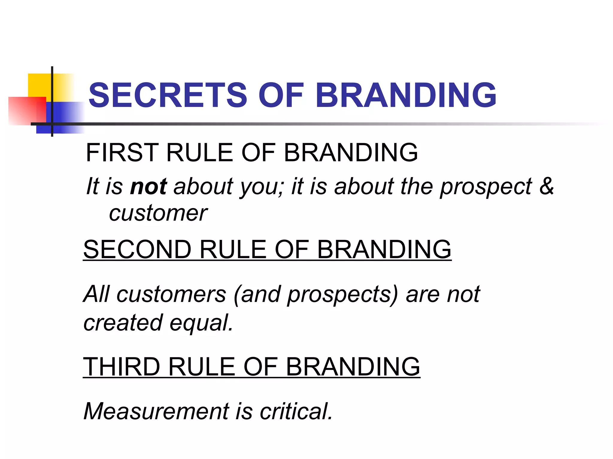 SECRETS OF BRANDING FIRST RULE OF BRANDING It is  not  about you; it is about the prospect & customer SECOND RULE OF BRANDING All customers (and prospects) are not created equal.   THIRD RULE OF BRANDING Measurement is critical.  