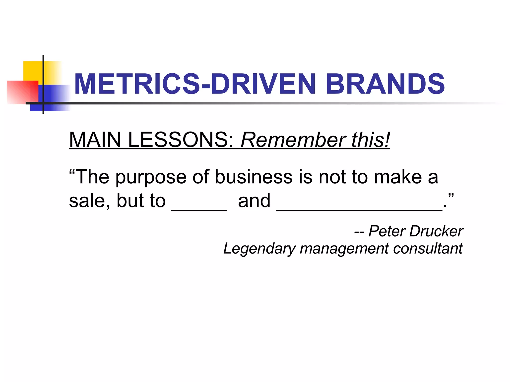 METRICS-DRIVEN BRANDS MAIN LESSONS:  Remember this! “ The purpose of business is not to make a sale, but to _____  and _______________.” -- Peter Drucker Legendary management consultant 
