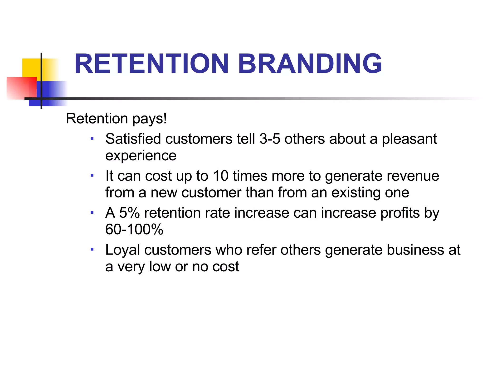 RETENTION BRANDING Retention pays! Satisfied customers tell 3-5 others about a pleasant experience It can cost up to 10 times more to generate revenue from a new customer than from an existing one A 5% retention rate increase can increase profits by 60-100% Loyal customers who refer others generate business at a very low or no cost 