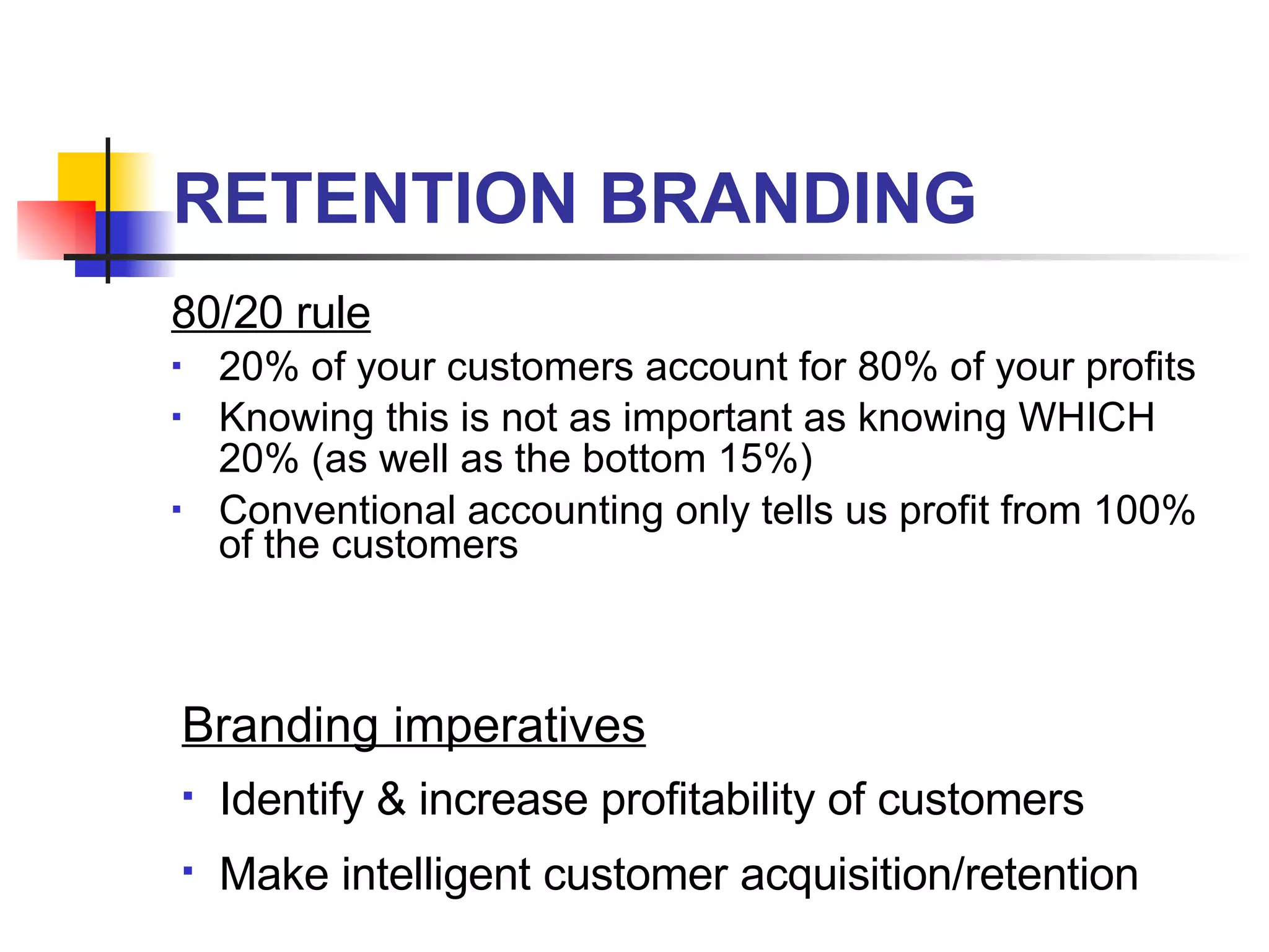 RETENTION BRANDING 80/20 rule 20% of your customers account for 80% of your profits Knowing this is not as important as knowing WHICH 20% (as well as the bottom 15%) Conventional accounting only tells us profit from 100% of the customers Branding imperatives Identify & increase profitability of customers Make intelligent customer acquisition/retention 