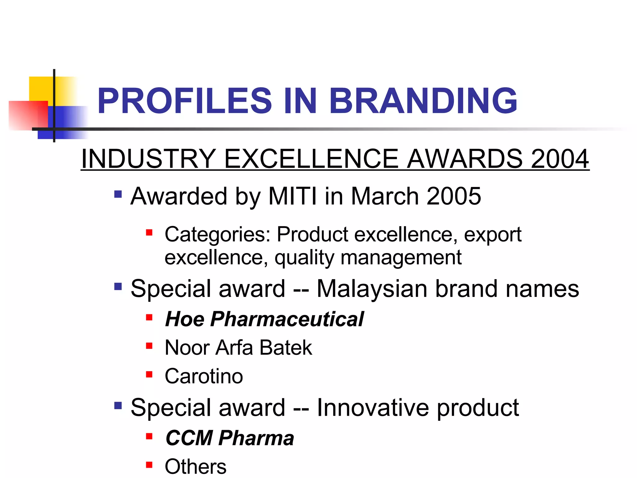 PROFILES IN BRANDING INDUSTRY EXCELLENCE AWARDS 2004 Awarded by MITI in March 2005 Categories: Product excellence, export excellence, quality management  Special award -- Malaysian brand names Hoe Pharmaceutical Noor Arfa Batek Carotino  Special award -- Innovative product CCM Pharma Others 
