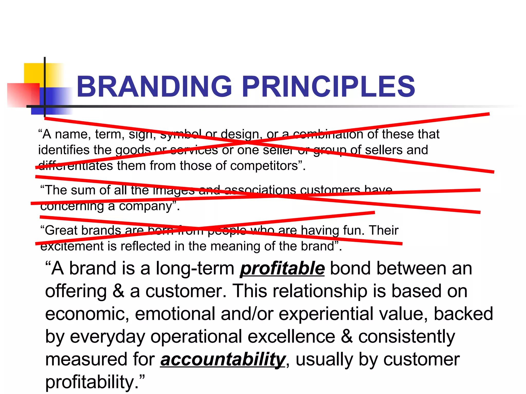 BRANDING PRINCIPLES “ A name, term, sign, symbol or design, or a combination of these that identifies the goods or services or one seller or group of sellers and differentiates them from those of competitors”. “ The sum of all the images and associations customers have concerning a company”. “ Great brands are born from people who are having fun. Their excitement is reflected in the meaning of the brand”. “ A brand is a long-term  profitable  bond between an offering & a customer. This relationship is based on economic, emotional and/or experiential value, backed by everyday operational excellence & consistently measured for  accountability , usually by customer profitability.” 