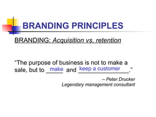 BRANDING PRINCIPLES BRANDING:  Acquisition vs. retention “ The purpose of business is not to make a sale, but to _____  and _______________.” -- Peter Drucker Legendary management consultant make keep a customer 