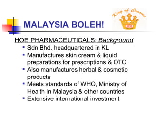 MALAYSIA BOLEH! HOE PHARMACEUTICALS:  Background   Sdn Bhd. headquartered in KL Manufactures skin cream & liquid preparations for prescriptions & OTC Also manufactures herbal & cosmetic products Meets standards of WHO, Ministry of Health in Malaysia & other countries Extensive international investment 