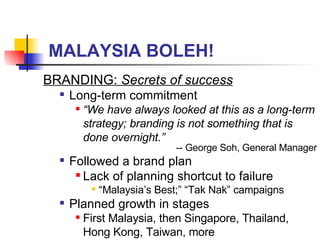 MALAYSIA BOLEH! BRANDING:  Secrets of success Long-term commitment “ We have always looked at this as a long-term strategy; branding is not something that is done overnight.” -- George Soh, General Manager Followed a brand plan Lack of planning shortcut to failure “ Malaysia’s Best;” “Tak Nak” campaigns Planned growth in stages First Malaysia, then Singapore, Thailand, Hong Kong, Taiwan, more 
