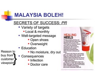 MALAYSIA BOLEH! SECRETS OF SUCCESS:  PR Variety of targets Local & monthly  Well-targeted message Open shoes Overweight Education No moisture, dry out Consequences Infection Doctor care Reason to buy  from customer viewpoint } 