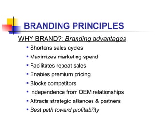 BRANDING PRINCIPLES WHY BRAND?:  Branding advantages Shortens sales cycles Maximizes marketing spend Facilitates repeat sales  Enables premium pricing Blocks competitors Independence from OEM relationships Attracts strategic alliances & partners Best path toward profitability 