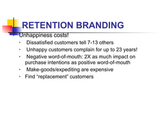 RETENTION BRANDING Unhappiness costs! Dissatisfied customers tell 7-13 others Unhappy customers complain for up to 23 years! Negative word-of-mouth: 2X as much impact on purchase intentions as positive word-of-mouth  Make-goods/expediting are expensive Find “replacement” customers 
