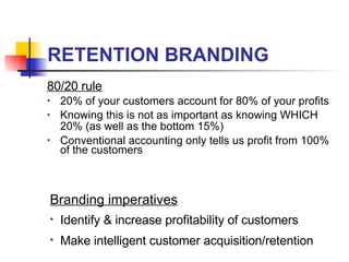 RETENTION BRANDING 80/20 rule 20% of your customers account for 80% of your profits Knowing this is not as important as knowing WHICH 20% (as well as the bottom 15%) Conventional accounting only tells us profit from 100% of the customers Branding imperatives Identify & increase profitability of customers Make intelligent customer acquisition/retention 