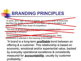 BRANDING PRINCIPLES “ A name, term, sign, symbol or design, or a combination of these that identifies the goods or services or one seller or group of sellers and differentiates them from those of competitors”. “ The sum of all the images and associations customers have concerning a company”. “ Great brands are born from people who are having fun. Their excitement is reflected in the meaning of the brand”. “ A brand is a long-term  profitable  bond between an offering & a customer. This relationship is based on economic, emotional and/or experiential value, backed by everyday operational excellence & consistently measured for  accountability , usually by customer profitability.” 