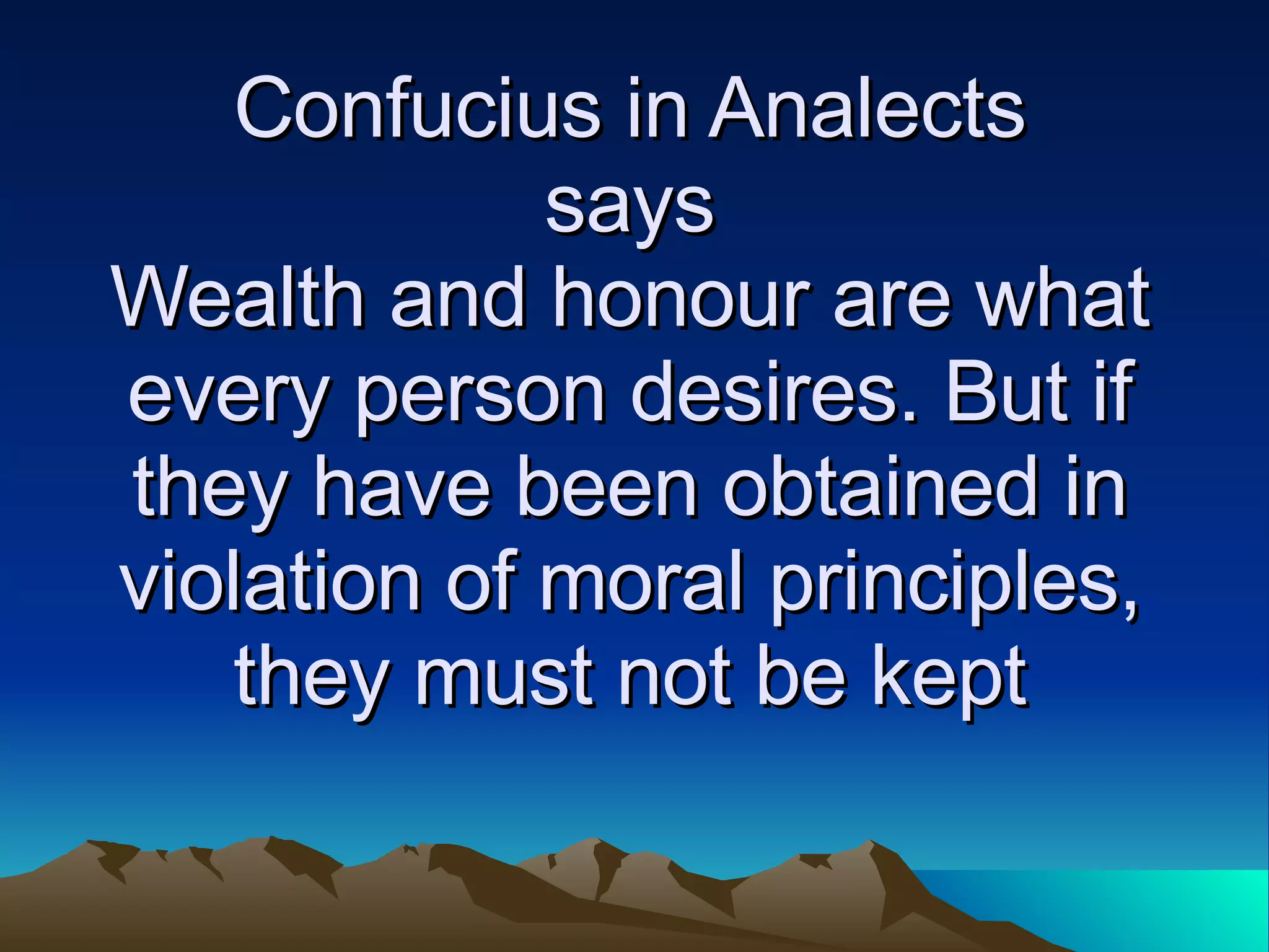 Confucius in Analects says Wealth and honour are what every person desires. But if they have been obtained in violation of moral principles, they must not be kept 