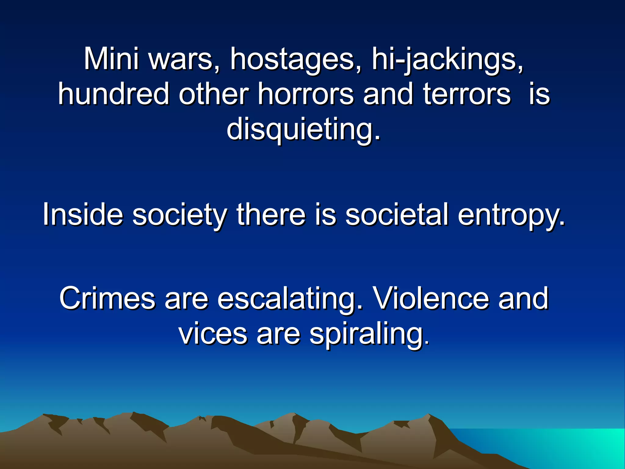 Mini wars, hostages, hi-jackings, hundred other horrors and terrors  is disquieting. Inside society there is societal entropy.  Crimes are escalating. Violence and vices are spiraling . 