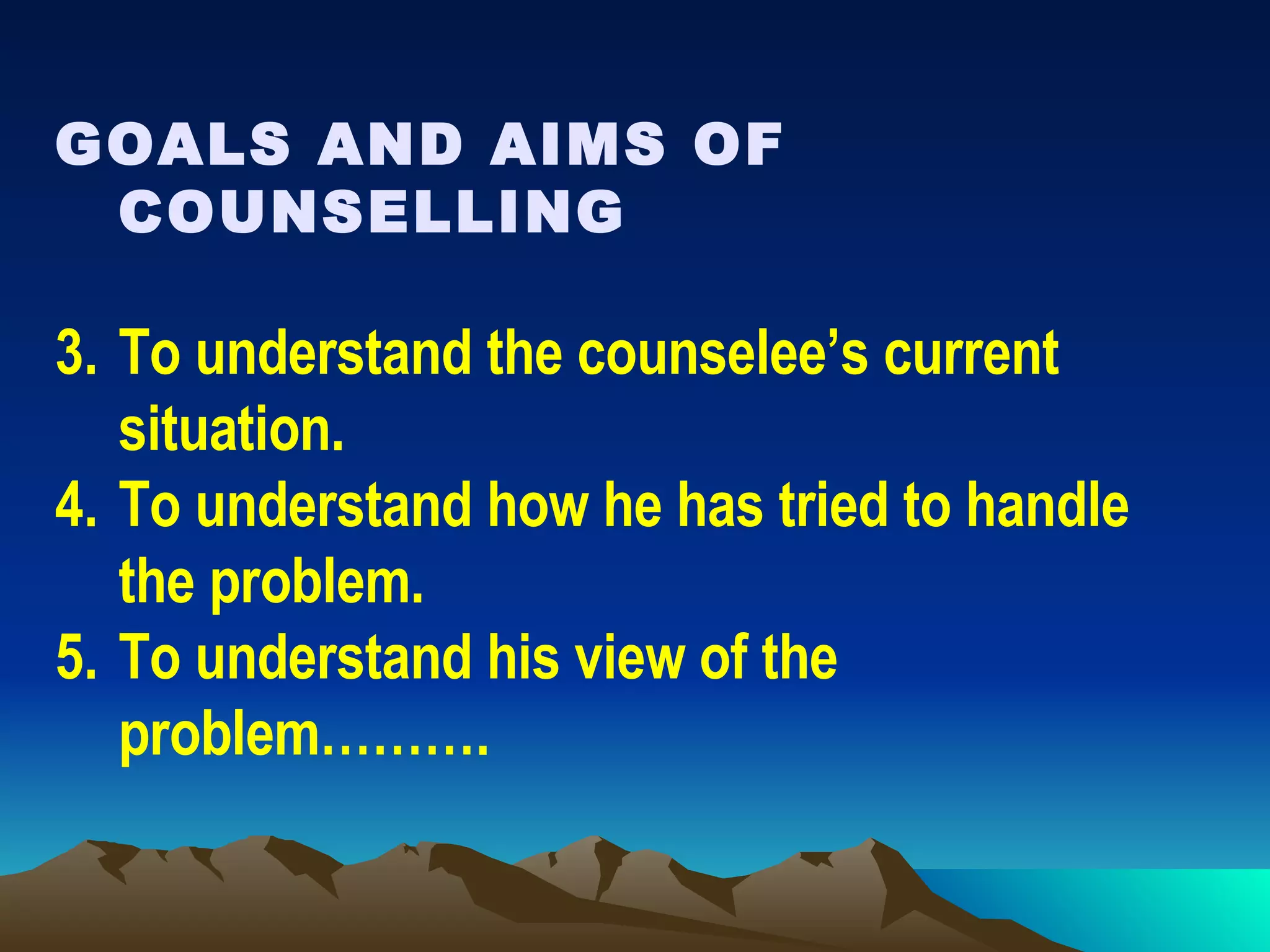 GOALS AND AIMS OF COUNSELLING To understand the counselee’s current situation. To understand how he has tried to handle the problem. To understand his view of the problem………. 