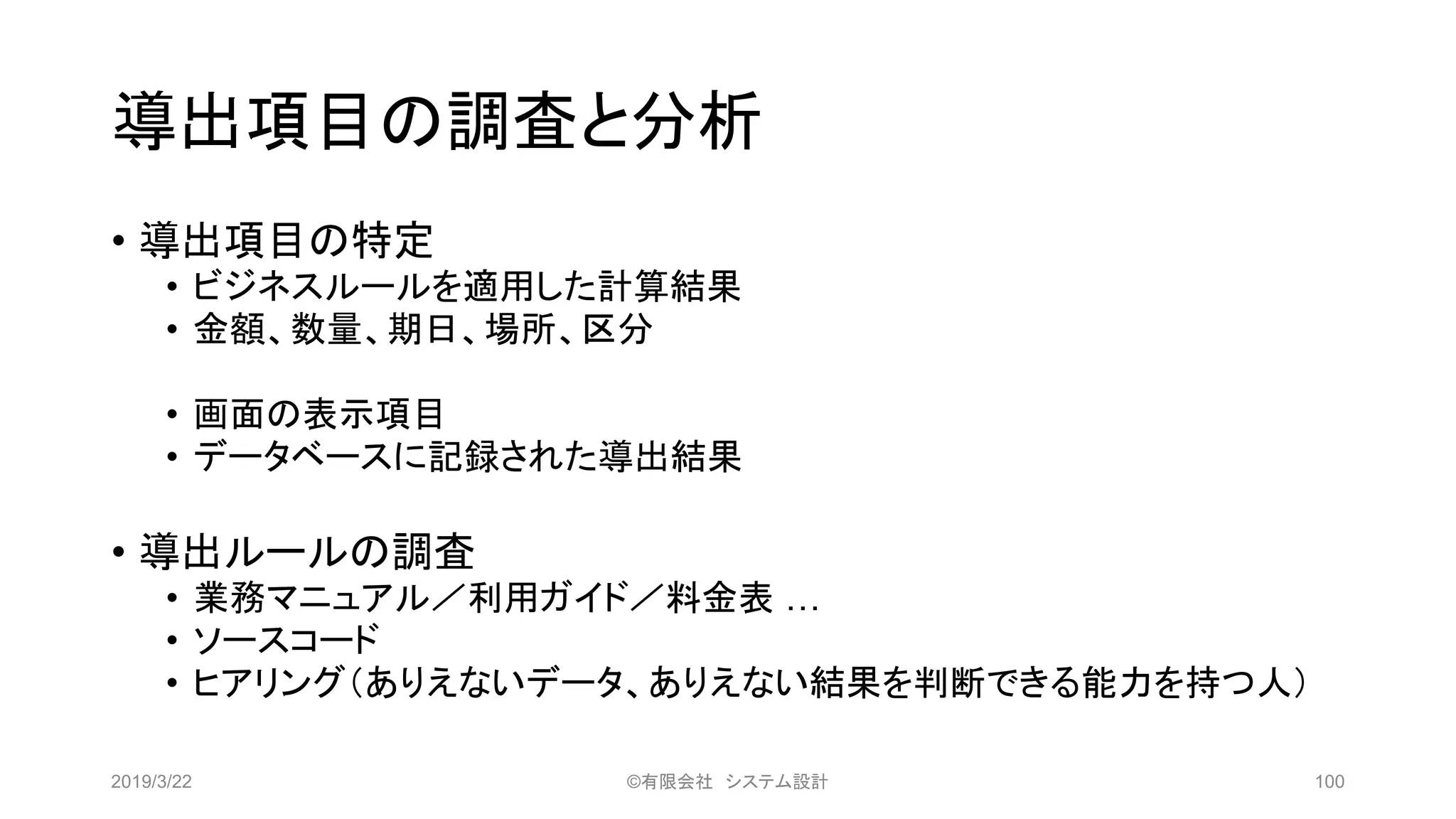 導出項目の調査と分析
• 導出項目の特定
• ビジネスルールを適用した計算結果
• 金額、数量、期日、場所、区分
• 画面の表示項目
• データベースに記録された導出結果
• 導出ルールの調査
• 業務マニュアル／利用ガイド／料金表 …
• ソースコード
• ヒアリング（ありえないデータ、ありえない結果を判断できる能力を持つ人）
2019/3/22 ©有限会社 システム設計 100
 