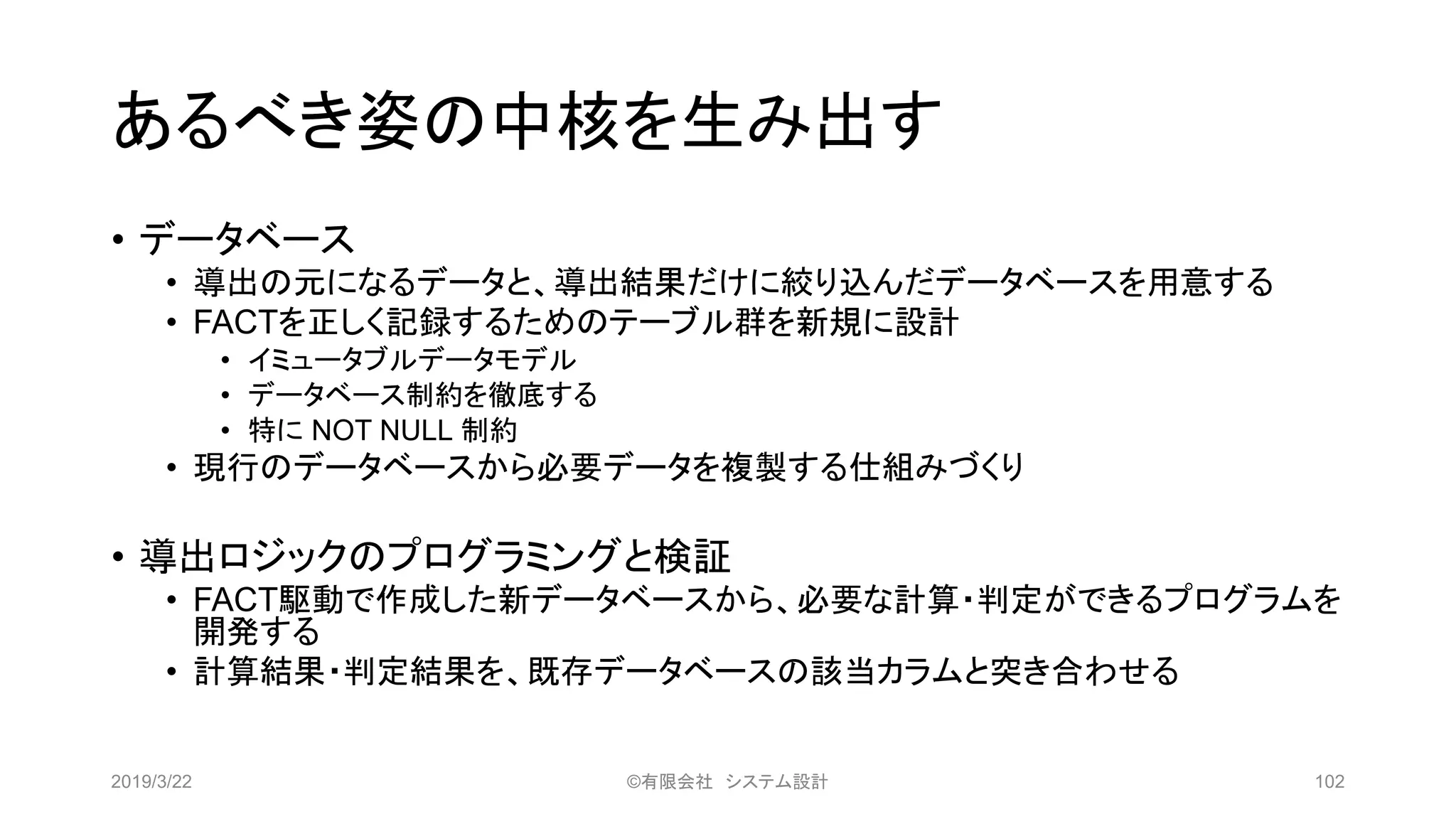 あるべき姿の中核を生み出す
• データベース
• 導出の元になるデータと、導出結果だけに絞り込んだデータベースを用意する
• FACTを正しく記録するためのテーブル群を新規に設計
• イミュータブルデータモデル
• データベース制約を徹底する
• 特に NOT NULL 制約
• 現行のデータベースから必要データを複製する仕組みづくり
• 導出ロジックのプログラミングと検証
• FACT駆動で作成した新データベースから、必要な計算・判定ができるプログラムを
開発する
• 計算結果・判定結果を、既存データベースの該当カラムと突き合わせる
2019/3/22 ©有限会社 システム設計 102
 