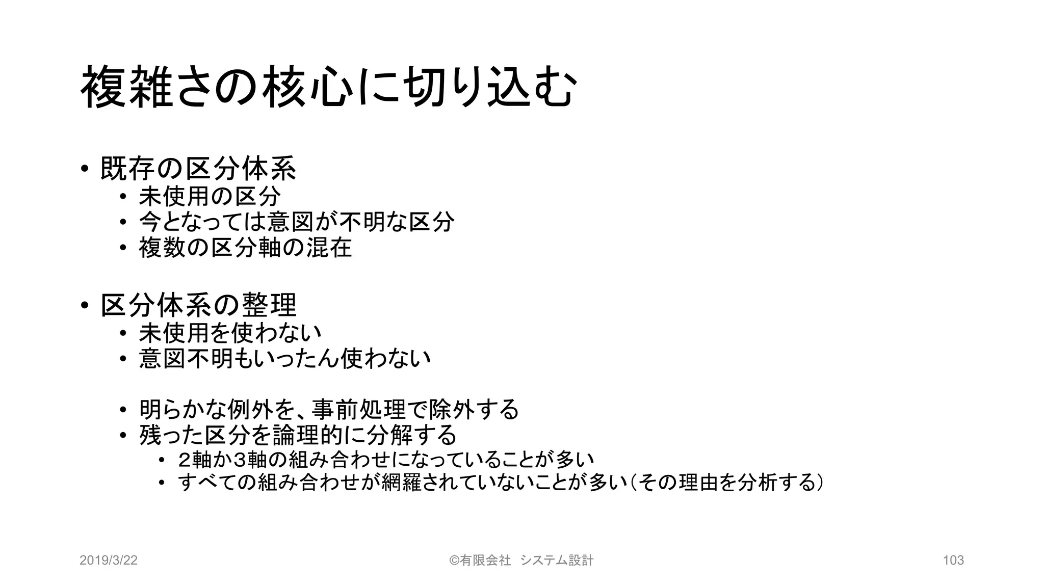 複雑さの核心に切り込む
• 既存の区分体系
• 未使用の区分
• 今となっては意図が不明な区分
• 複数の区分軸の混在
• 区分体系の整理
• 未使用を使わない
• 意図不明もいったん使わない
• 明らかな例外を、事前処理で除外する
• 残った区分を論理的に分解する
• ２軸か３軸の組み合わせになっていることが多い
• すべての組み合わせが網羅されていないことが多い（その理由を分析する）
2019/3/22 ©有限会社 システム設計 103
 