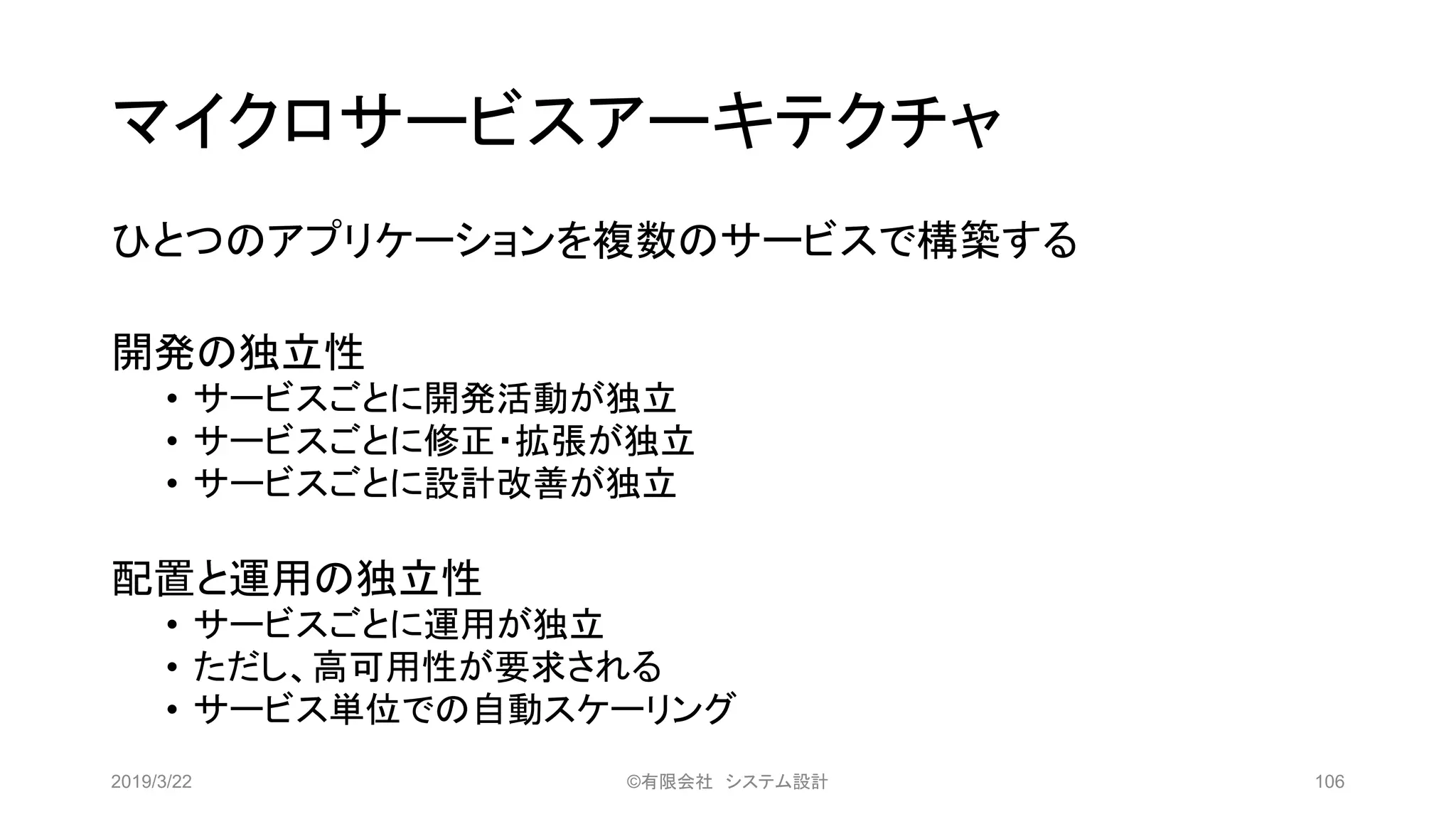 マイクロサービスアーキテクチャ
ひとつのアプリケーションを複数のサービスで構築する
開発の独立性
• サービスごとに開発活動が独立
• サービスごとに修正・拡張が独立
• サービスごとに設計改善が独立
配置と運用の独立性
• サービスごとに運用が独立
• ただし、高可用性が要求される
• サービス単位での自動スケーリング
2019/3/22 ©有限会社 システム設計 106
 