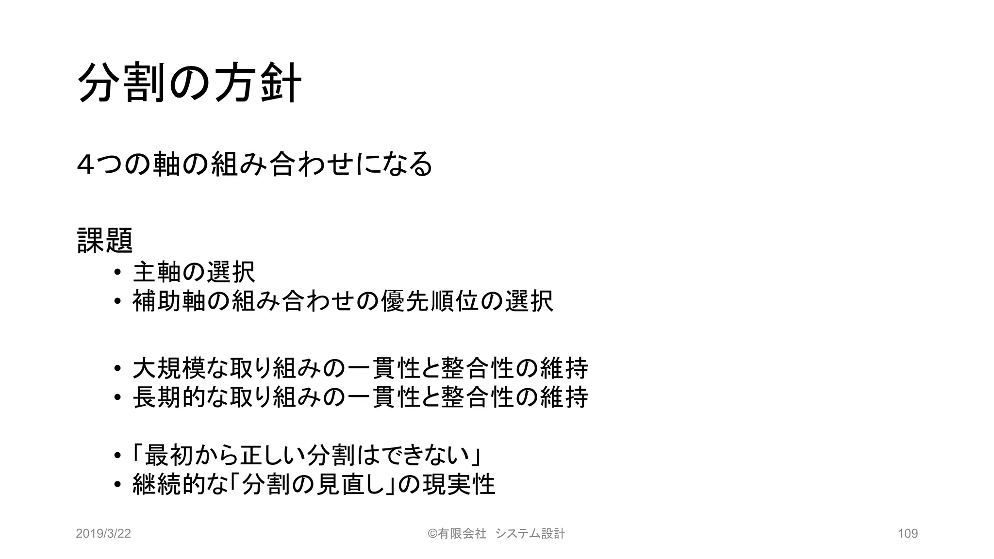 分割の方針
４つの軸の組み合わせになる
課題
• 主軸の選択
• 補助軸の組み合わせの優先順位の選択
• 大規模な取り組みの一貫性と整合性の維持
• 長期的な取り組みの一貫性と整合性の維持
• 「最初から正しい分割はできない」
• 継続的な「分割の見直し」の現実性
2019/3/22 ©有限会社 システム設計 109
 