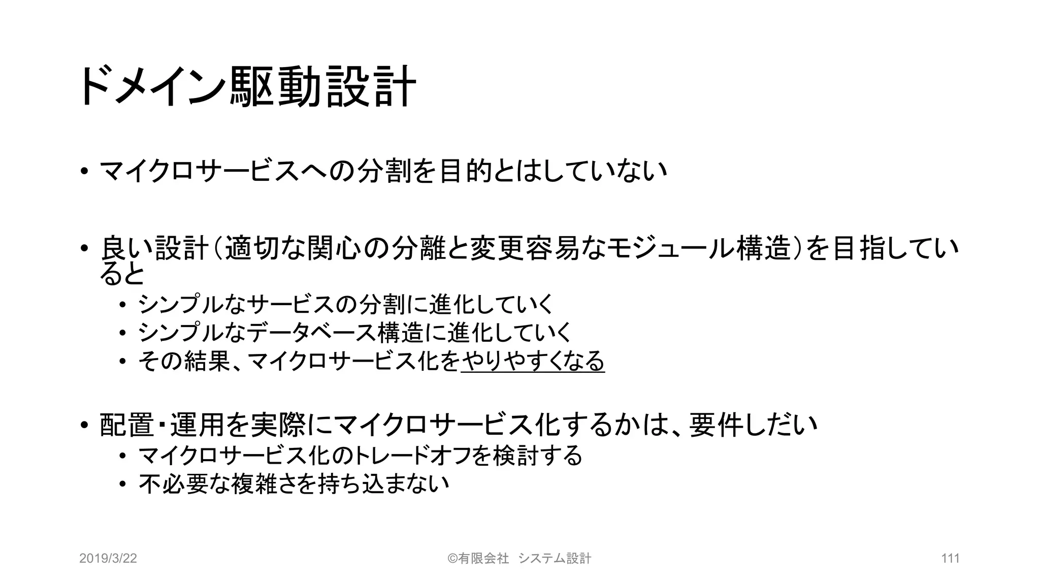 ドメイン駆動設計
• マイクロサービスへの分割を目的とはしていない
• 良い設計（適切な関心の分離と変更容易なモジュール構造）を目指してい
ると
• シンプルなサービスの分割に進化していく
• シンプルなデータベース構造に進化していく
• その結果、マイクロサービス化をやりやすくなる
• 配置・運用を実際にマイクロサービス化するかは、要件しだい
• マイクロサービス化のトレードオフを検討する
• 不必要な複雑さを持ち込まない
2019/3/22 ©有限会社 システム設計 111
 