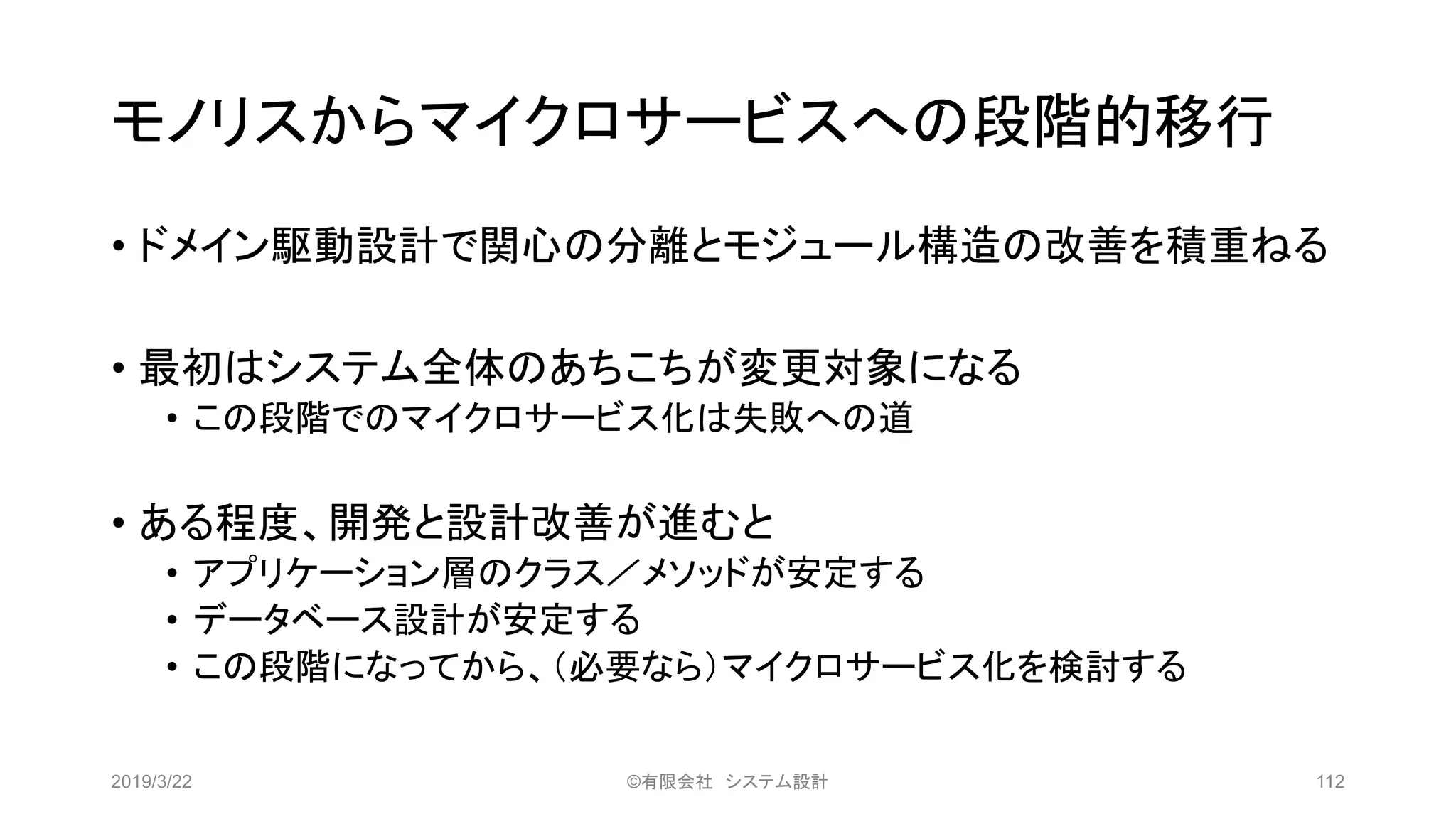 モノリスからマイクロサービスへの段階的移行
• ドメイン駆動設計で関心の分離とモジュール構造の改善を積重ねる
• 最初はシステム全体のあちこちが変更対象になる
• この段階でのマイクロサービス化は失敗への道
• ある程度、開発と設計改善が進むと
• アプリケーション層のクラス／メソッドが安定する
• データベース設計が安定する
• この段階になってから、（必要なら）マイクロサービス化を検討する
2019/3/22 ©有限会社 システム設計 112
 