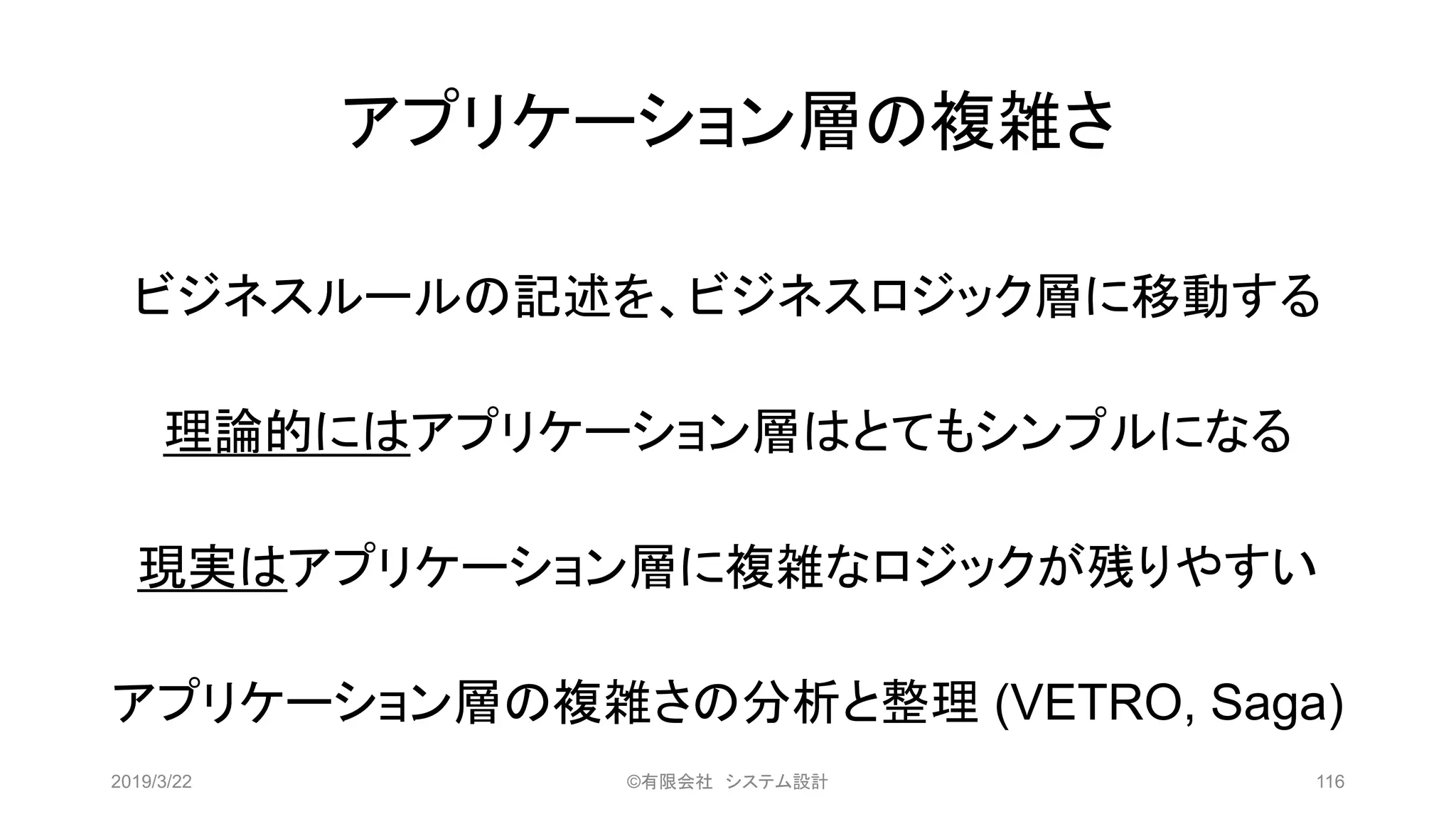 アプリケーション層の複雑さ
ビジネスルールの記述を、ビジネスロジック層に移動する
理論的にはアプリケーション層はとてもシンプルになる
現実はアプリケーション層に複雑なロジックが残りやすい
アプリケーション層の複雑さの分析と整理 (VETRO, Saga)
2019/3/22 ©有限会社 システム設計 116
 
