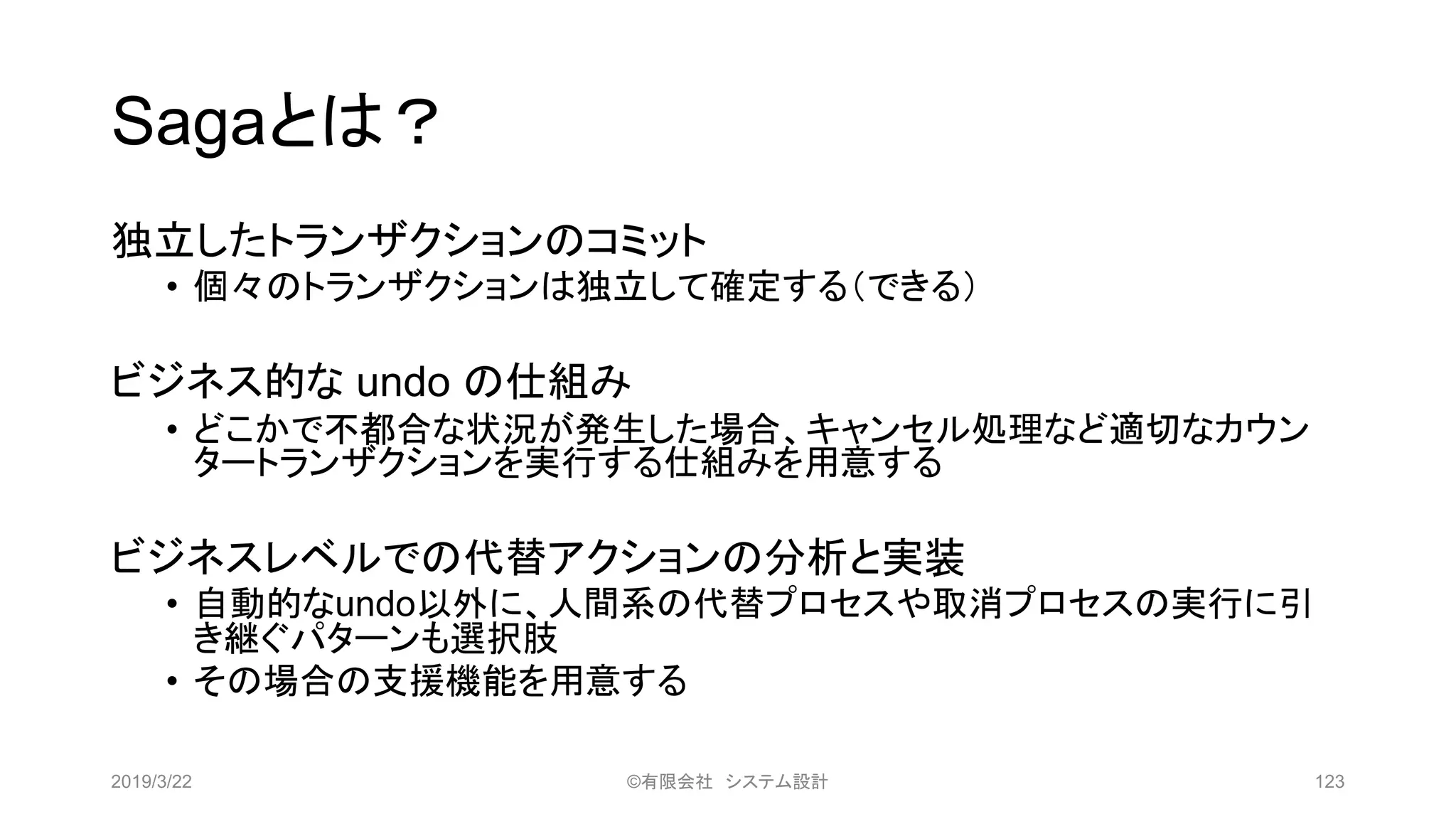 Sagaとは？
独立したトランザクションのコミット
• 個々のトランザクションは独立して確定する（できる）
ビジネス的な undo の仕組み
• どこかで不都合な状況が発生した場合、キャンセル処理など適切なカウン
タートランザクションを実行する仕組みを用意する
ビジネスレベルでの代替アクションの分析と実装
• 自動的なundo以外に、人間系の代替プロセスや取消プロセスの実行に引
き継ぐパターンも選択肢
• その場合の支援機能を用意する
2019/3/22 ©有限会社 システム設計 123
 