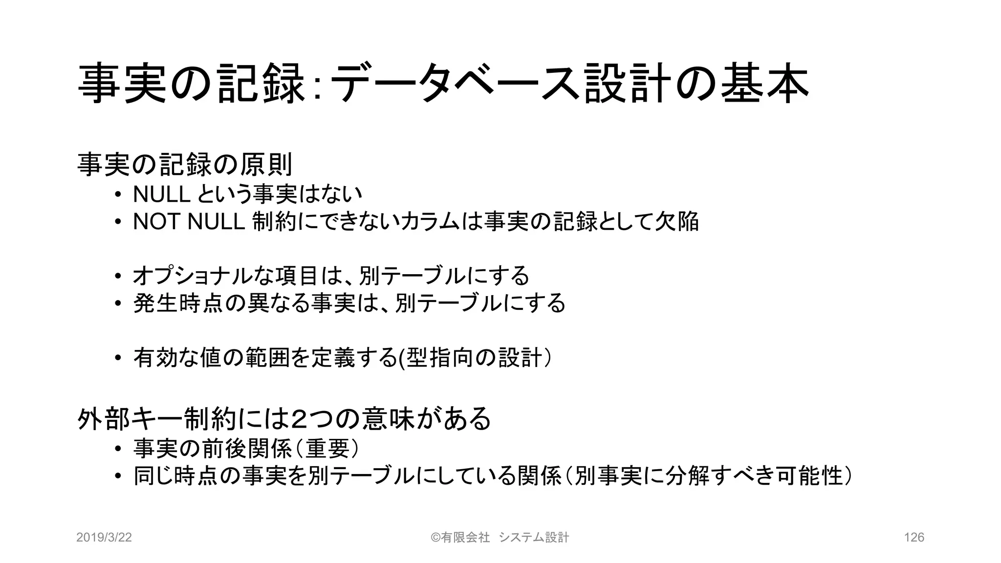 事実の記録：データベース設計の基本
事実の記録の原則
• NULL という事実はない
• NOT NULL 制約にできないカラムは事実の記録として欠陥
• オプショナルな項目は、別テーブルにする
• 発生時点の異なる事実は、別テーブルにする
• 有効な値の範囲を定義する(型指向の設計）
外部キー制約には２つの意味がある
• 事実の前後関係（重要）
• 同じ時点の事実を別テーブルにしている関係（別事実に分解すべき可能性）
2019/3/22 ©有限会社 システム設計 126
 