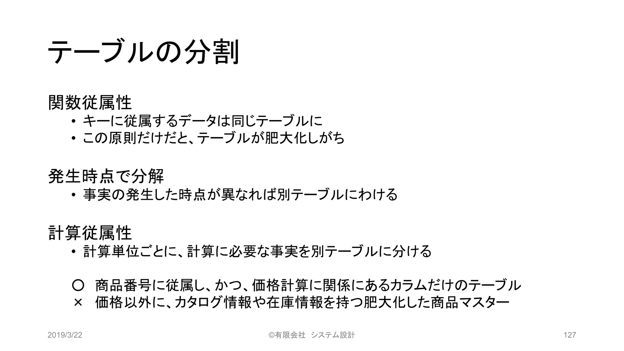 テーブルの分割
関数従属性
• キーに従属するデータは同じテーブルに
• この原則だけだと、テーブルが肥大化しがち
発生時点で分解
• 事実の発生した時点が異なれば別テーブルにわける
計算従属性
• 計算単位ごとに、計算に必要な事実を別テーブルに分ける
○ 商品番号に従属し、かつ、価格計算に関係にあるカラムだけのテーブル
× 価格以外に、カタログ情報や在庫情報を持つ肥大化した商品マスター
2019/3/22 ©有限会社 システム設計 127
 