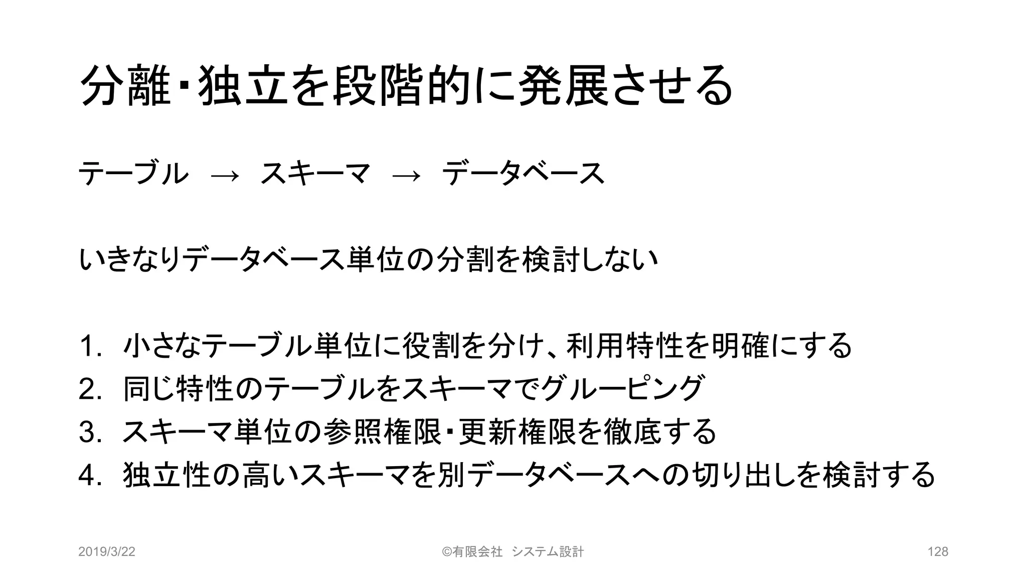 分離・独立を段階的に発展させる
テーブル → スキーマ → データベース
いきなりデータベース単位の分割を検討しない
1. 小さなテーブル単位に役割を分け、利用特性を明確にする
2. 同じ特性のテーブルをスキーマでグルーピング
3. スキーマ単位の参照権限・更新権限を徹底する
4. 独立性の高いスキーマを別データベースへの切り出しを検討する
2019/3/22 ©有限会社 システム設計 128
 