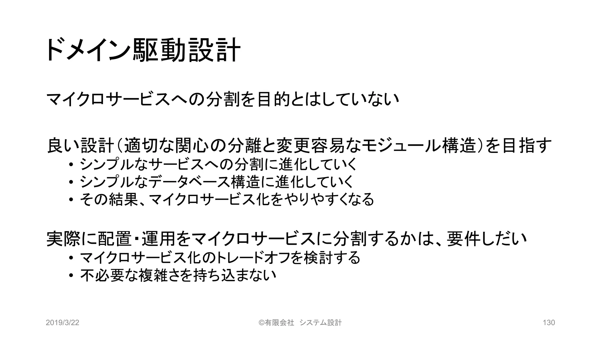 ドメイン駆動設計
マイクロサービスへの分割を目的とはしていない
良い設計（適切な関心の分離と変更容易なモジュール構造）を目指す
• シンプルなサービスへの分割に進化していく
• シンプルなデータベース構造に進化していく
• その結果、マイクロサービス化をやりやすくなる
実際に配置・運用をマイクロサービスに分割するかは、要件しだい
• マイクロサービス化のトレードオフを検討する
• 不必要な複雑さを持ち込まない
2019/3/22 ©有限会社 システム設計 130
 
