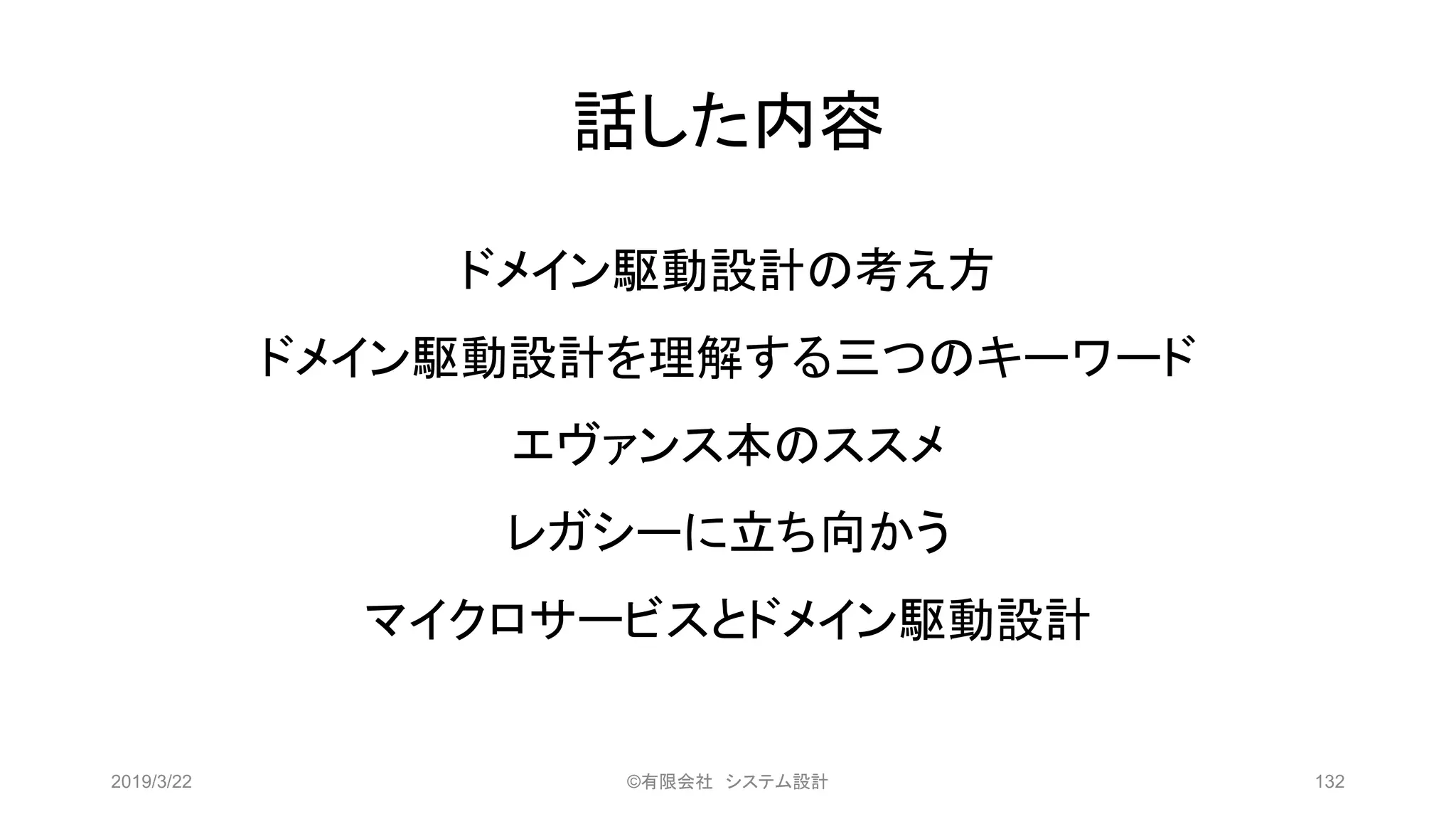 話した内容
2019/3/22 ©有限会社 システム設計 132
ドメイン駆動設計の考え方
ドメイン駆動設計を理解する三つのキーワード
エヴァンス本のススメ
レガシーに立ち向かう
マイクロサービスとドメイン駆動設計
 