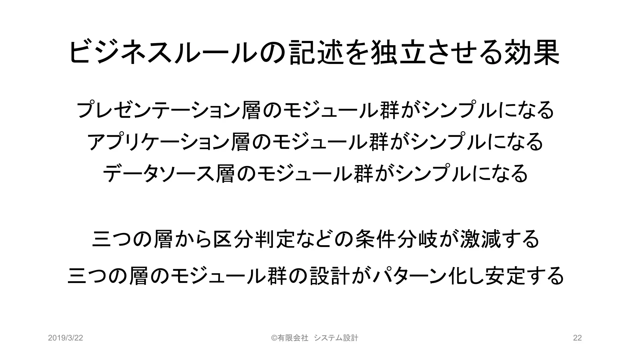 ビジネスルールの記述を独立させる効果
プレゼンテーション層のモジュール群がシンプルになる
アプリケーション層のモジュール群がシンプルになる
データソース層のモジュール群がシンプルになる
三つの層から区分判定などの条件分岐が激減する
三つの層のモジュール群の設計がパターン化し安定する
2019/3/22 ©有限会社 システム設計 22
 