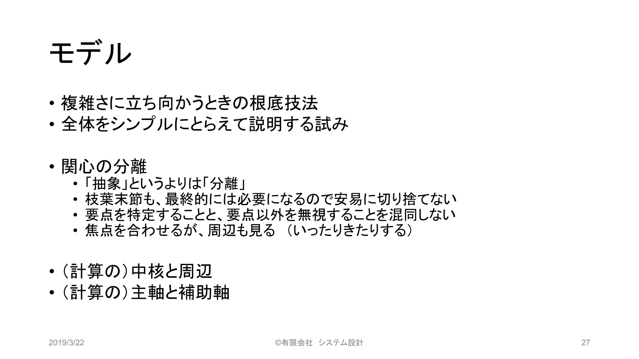モデル
• 複雑さに立ち向かうときの根底技法
• 全体をシンプルにとらえて説明する試み
• 関心の分離
• 「抽象」というよりは「分離」
• 枝葉末節も、最終的には必要になるので安易に切り捨てない
• 要点を特定することと、要点以外を無視することを混同しない
• 焦点を合わせるが、周辺も見る （いったりきたりする）
• （計算の）中核と周辺
• （計算の）主軸と補助軸
2019/3/22 ©有限会社 システム設計 27
 