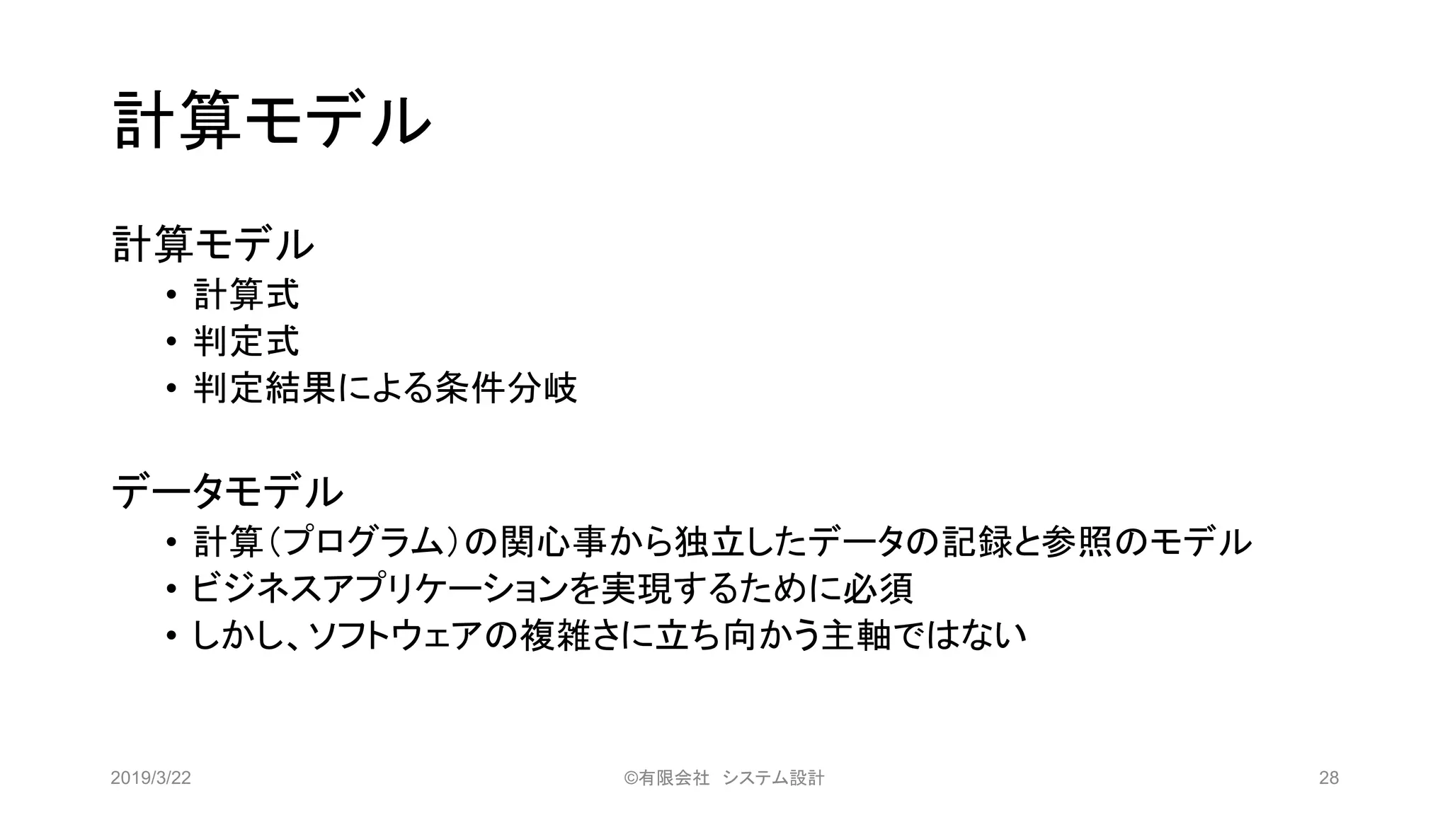 計算モデル
計算モデル
• 計算式
• 判定式
• 判定結果による条件分岐
データモデル
• 計算（プログラム）の関心事から独立したデータの記録と参照のモデル
• ビジネスアプリケーションを実現するために必須
• しかし、ソフトウェアの複雑さに立ち向かう主軸ではない
2019/3/22 ©有限会社 システム設計 28
 