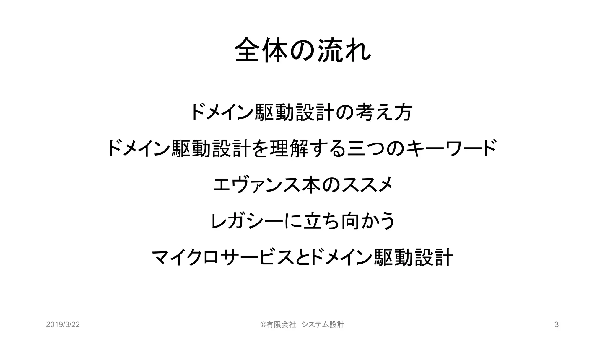 全体の流れ
2019/3/22 ©有限会社 システム設計 3
ドメイン駆動設計の考え方
ドメイン駆動設計を理解する三つのキーワード
エヴァンス本のススメ
レガシーに立ち向かう
マイクロサービスとドメイン駆動設計
 
