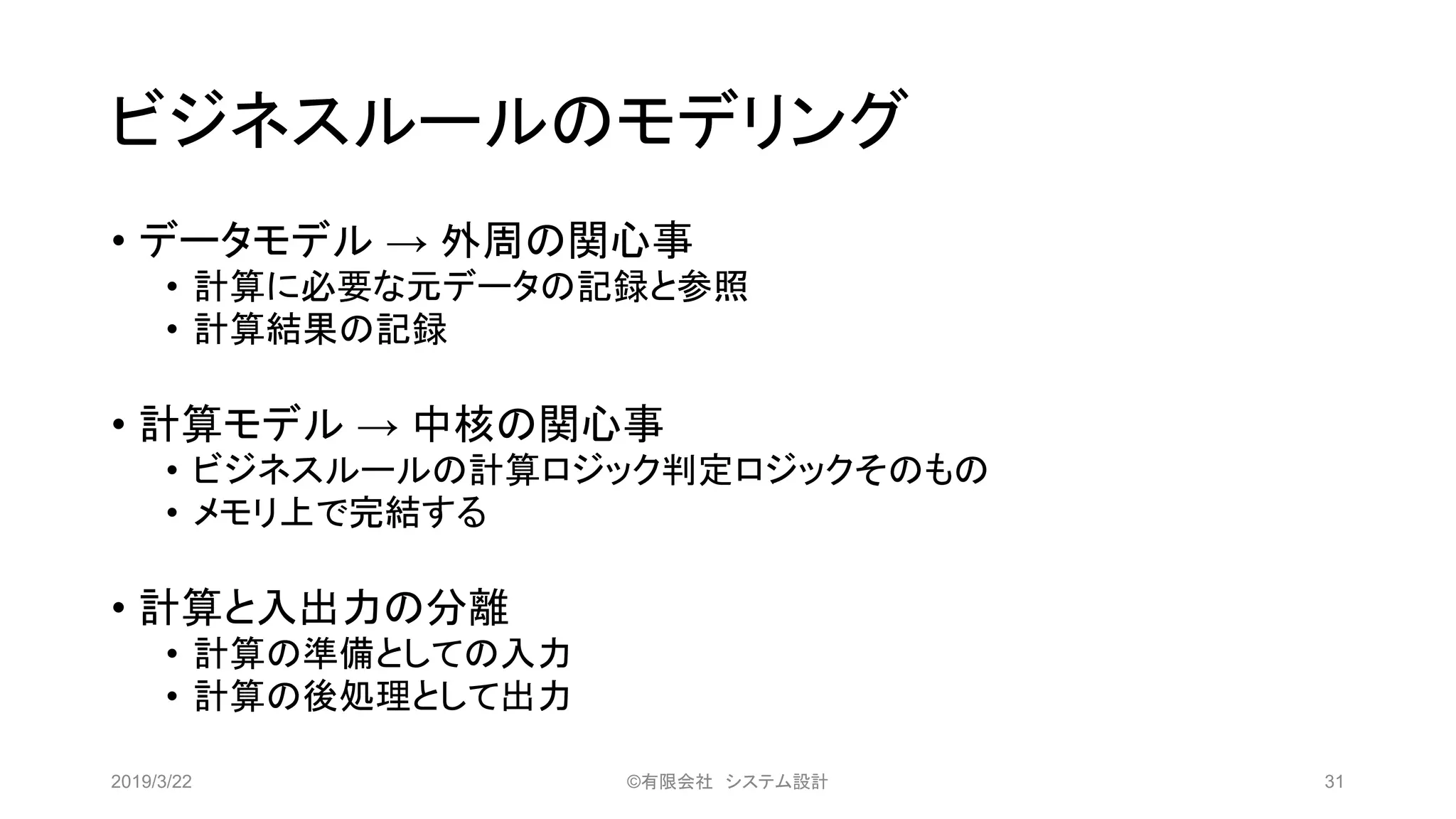 ビジネスルールのモデリング
• データモデル → 外周の関心事
• 計算に必要な元データの記録と参照
• 計算結果の記録
• 計算モデル → 中核の関心事
• ビジネスルールの計算ロジック判定ロジックそのもの
• メモリ上で完結する
• 計算と入出力の分離
• 計算の準備としての入力
• 計算の後処理として出力
2019/3/22 ©有限会社 システム設計 31
 