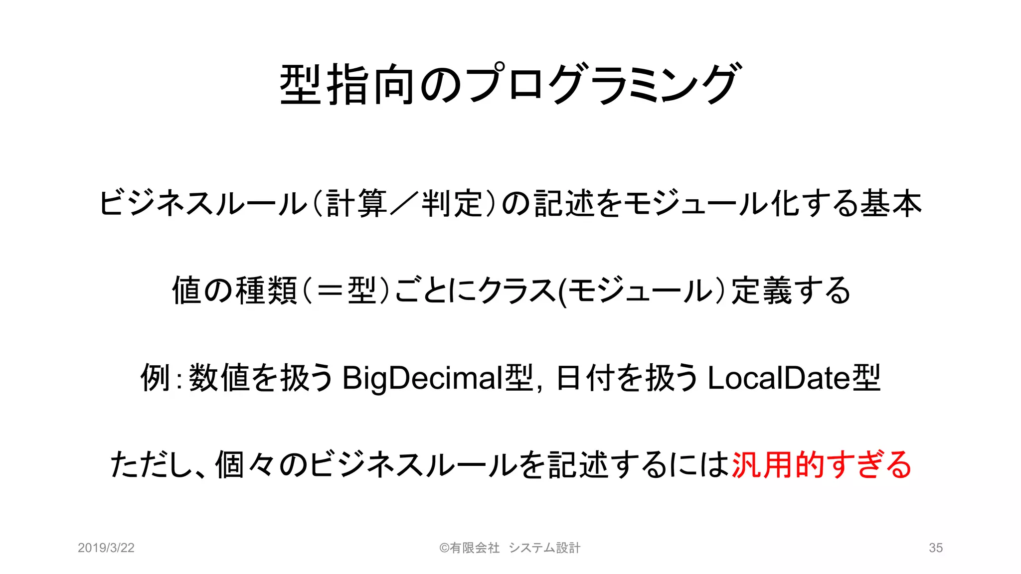 型指向のプログラミング
ビジネスルール（計算／判定）の記述をモジュール化する基本
値の種類（＝型）ごとにクラス(モジュール）定義する
例：数値を扱う BigDecimal型, 日付を扱う LocalDate型
ただし、個々のビジネスルールを記述するには汎用的すぎる
2019/3/22 ©有限会社 システム設計 35
 