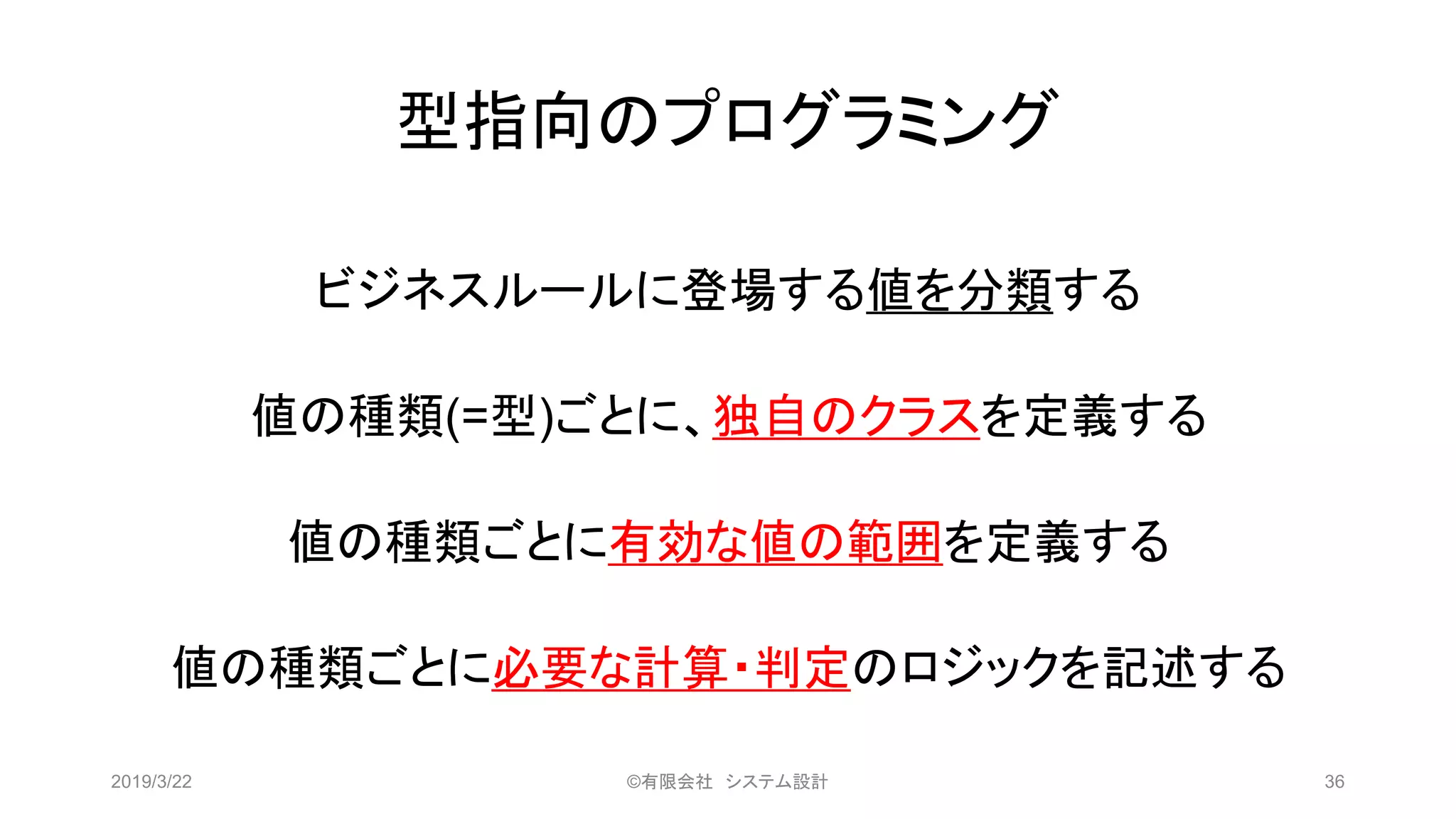 型指向のプログラミング
ビジネスルールに登場する値を分類する
値の種類(=型)ごとに、独自のクラスを定義する
値の種類ごとに有効な値の範囲を定義する
値の種類ごとに必要な計算・判定のロジックを記述する
2019/3/22 ©有限会社 システム設計 36
 